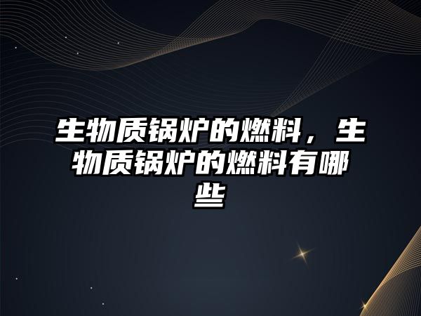 生物質鍋爐的燃料，生物質鍋爐的燃料有哪些