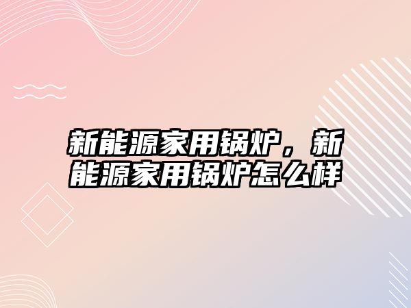 新能源家用鍋爐，新能源家用鍋爐怎么樣