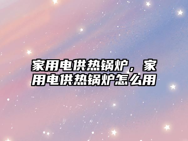 家用電供熱鍋爐，家用電供熱鍋爐怎么用