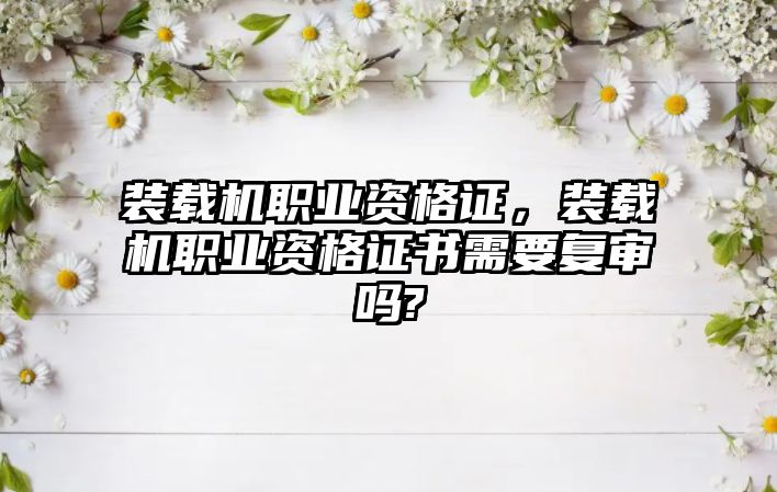 裝載機職業資格證，裝載機職業資格證書需要復審嗎?