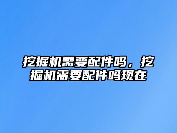 挖掘機需要配件嗎，挖掘機需要配件嗎現在