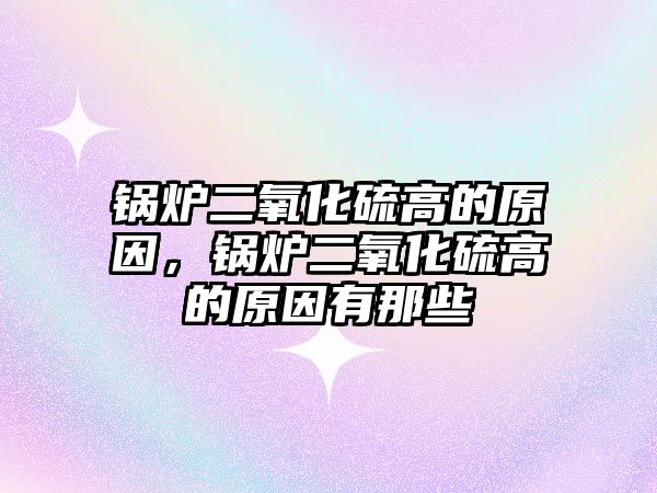 鍋爐二氧化硫高的原因，鍋爐二氧化硫高的原因有那些