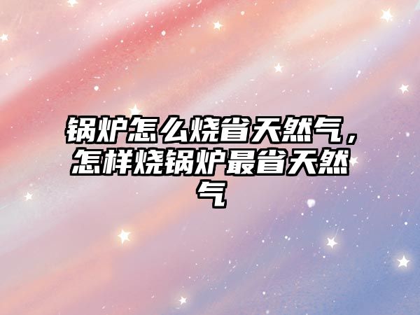 鍋爐怎么燒省天然氣，怎樣燒鍋爐最省天然氣