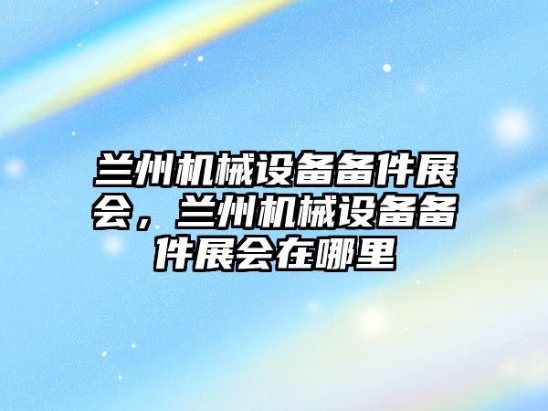 蘭州機械設備備件展會，蘭州機械設備備件展會在哪里