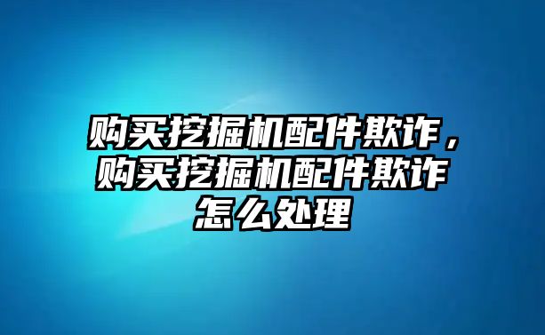 購買挖掘機配件欺詐，購買挖掘機配件欺詐怎么處理