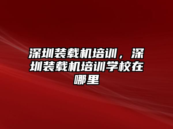 深圳裝載機培訓，深圳裝載機培訓學校在哪里