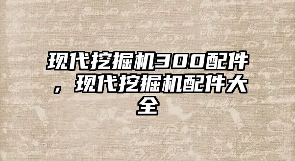 現代挖掘機300配件，現代挖掘機配件大全