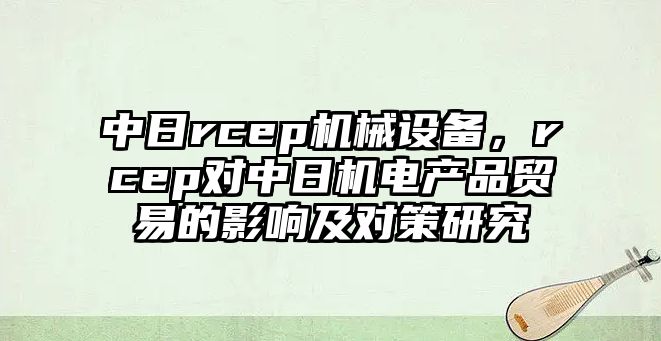 中日rcep機械設備，rcep對中日機電產品貿易的影響及對策研究