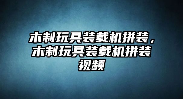 木制玩具裝載機拼裝，木制玩具裝載機拼裝視頻