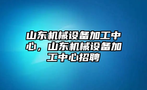 山東機械設(shè)備加工中心，山東機械設(shè)備加工中心招聘