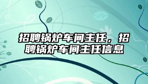 招聘鍋爐車間主任，招聘鍋爐車間主任信息