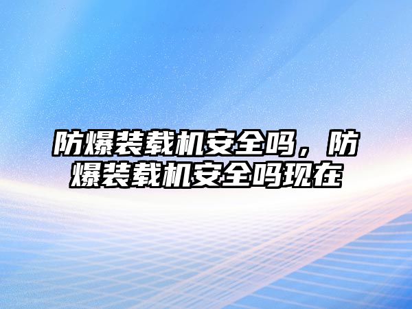 防爆裝載機安全嗎，防爆裝載機安全嗎現在