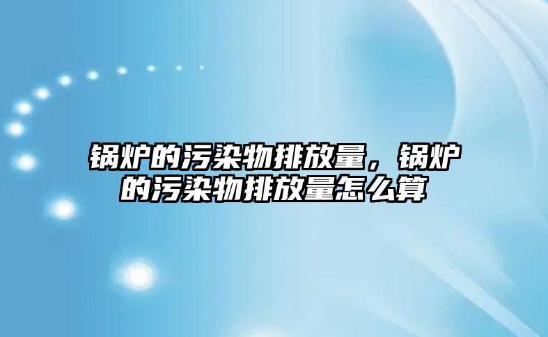 鍋爐的污染物排放量，鍋爐的污染物排放量怎么算