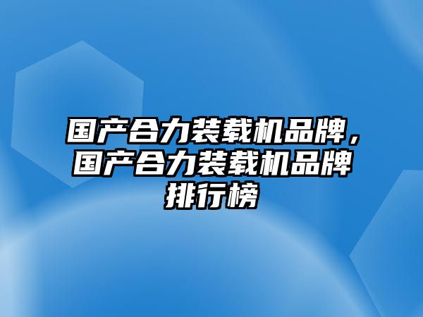 國產合力裝載機品牌，國產合力裝載機品牌排行榜