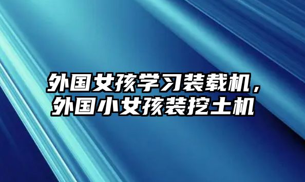 外國(guó)女孩學(xué)習(xí)裝載機(jī)，外國(guó)小女孩裝挖土機(jī)