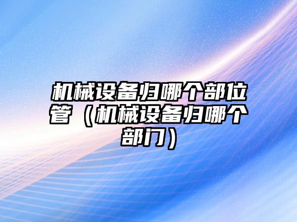 機械設備歸哪個部位管（機械設備歸哪個部門）