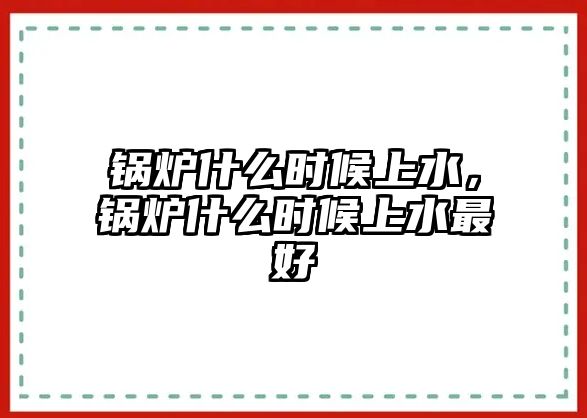 鍋爐什么時(shí)候上水，鍋爐什么時(shí)候上水最好