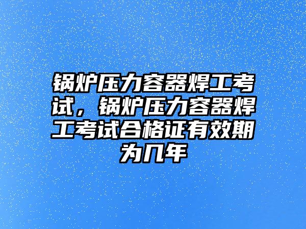 鍋爐壓力容器焊工考試，鍋爐壓力容器焊工考試合格證有效期為幾年