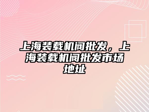 上海裝載機閥批發，上海裝載機閥批發市場地址