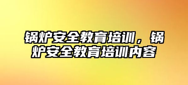 鍋爐安全教育培訓，鍋爐安全教育培訓內容