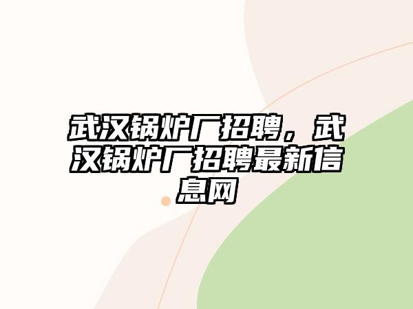 武漢鍋爐廠招聘，武漢鍋爐廠招聘最新信息網(wǎng)