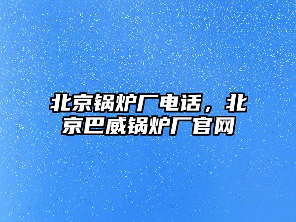 北京鍋爐廠電話，北京巴威鍋爐廠官網