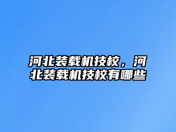 河北裝載機技校，河北裝載機技校有哪些