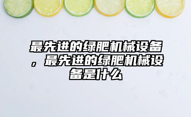 最先進的綠肥機械設備，最先進的綠肥機械設備是什么