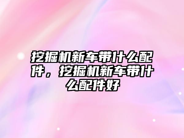 挖掘機新車帶什么配件，挖掘機新車帶什么配件好