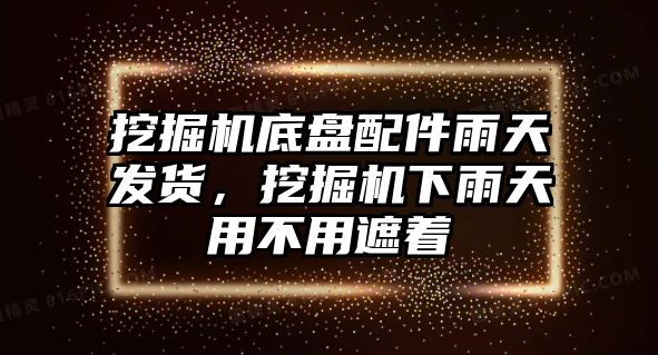 挖掘機底盤配件雨天發貨，挖掘機下雨天用不用遮著