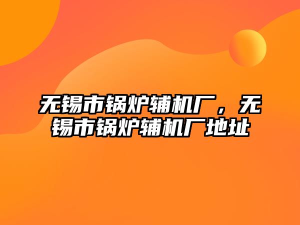 無錫市鍋爐輔機(jī)廠，無錫市鍋爐輔機(jī)廠地址