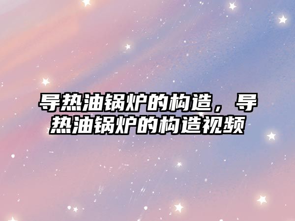 導熱油鍋爐的構造，導熱油鍋爐的構造視頻