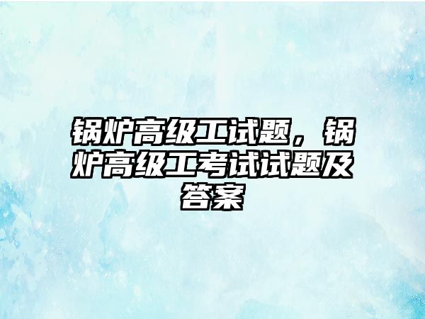 鍋爐高級工試題，鍋爐高級工考試試題及答案