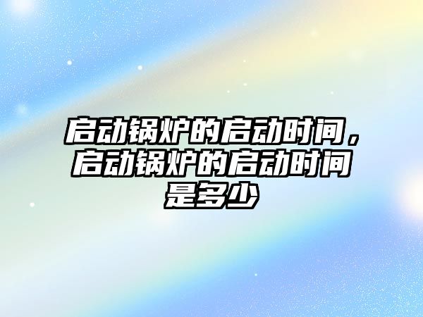 啟動鍋爐的啟動時間，啟動鍋爐的啟動時間是多少