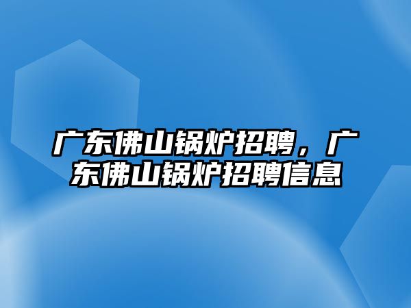 廣東佛山鍋爐招聘，廣東佛山鍋爐招聘信息