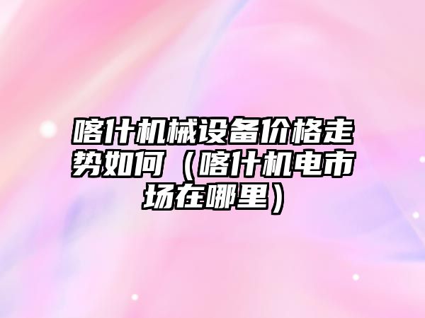 喀什機械設備價格走勢如何（喀什機電市場在哪里）