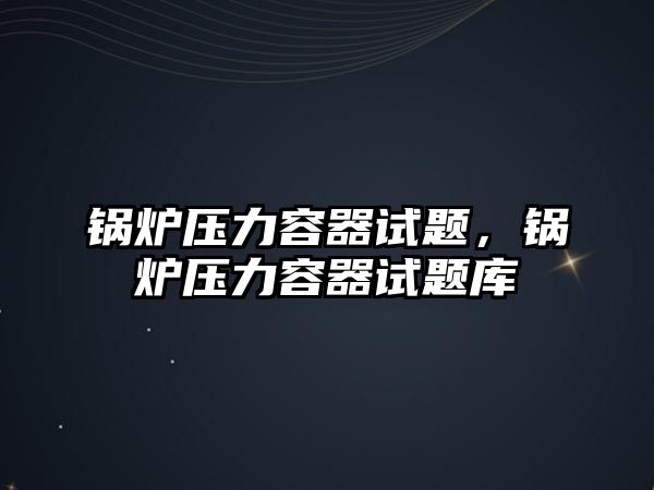 鍋爐壓力容器試題，鍋爐壓力容器試題庫