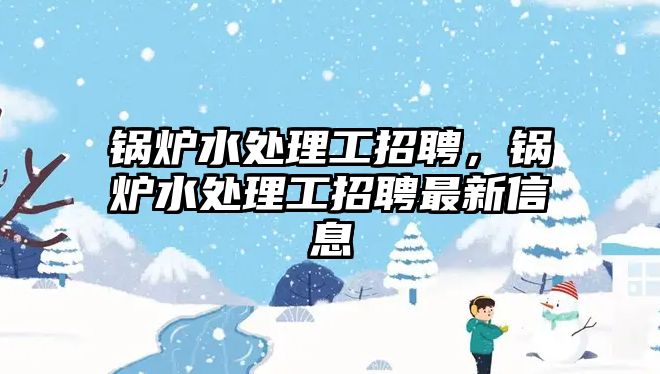 鍋爐水處理工招聘，鍋爐水處理工招聘最新信息