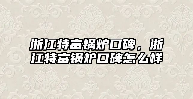 浙江特富鍋爐口碑，浙江特富鍋爐口碑怎么樣