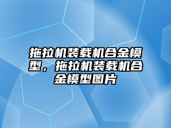 拖拉機裝載機合金模型，拖拉機裝載機合金模型圖片