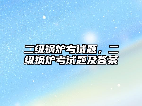 二級鍋爐考試題，二級鍋爐考試題及答案