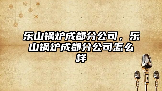 樂(lè)山鍋爐成都分公司，樂(lè)山鍋爐成都分公司怎么樣