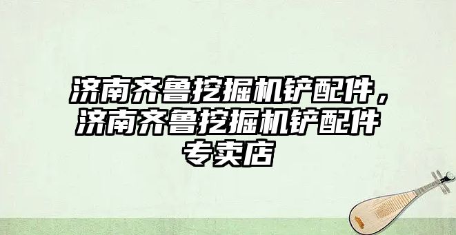 濟南齊魯挖掘機鏟配件，濟南齊魯挖掘機鏟配件專賣店