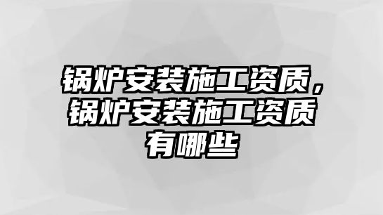 鍋爐安裝施工資質，鍋爐安裝施工資質有哪些