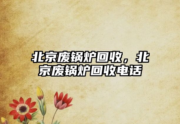 北京廢鍋爐回收，北京廢鍋爐回收電話(huà)