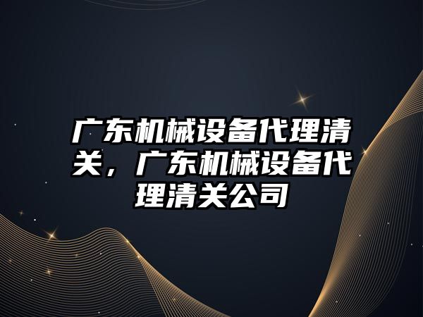 廣東機械設備代理清關，廣東機械設備代理清關公司