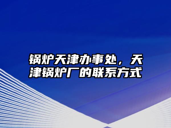 鍋爐天津辦事處，天津鍋爐廠的聯(lián)系方式