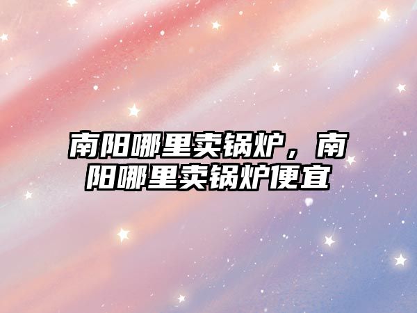 南陽哪里賣鍋爐，南陽哪里賣鍋爐便宜