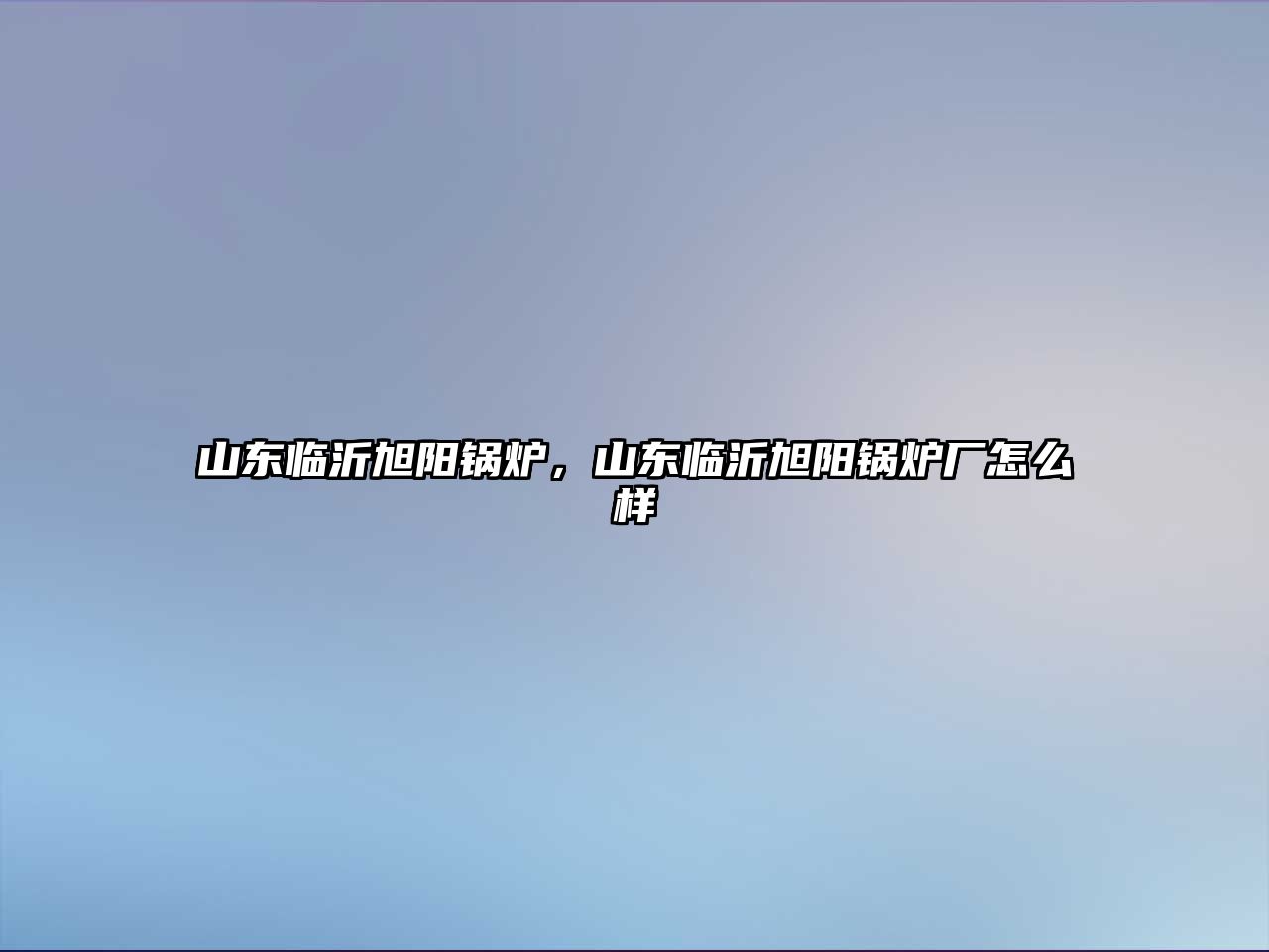 山東臨沂旭陽(yáng)鍋爐，山東臨沂旭陽(yáng)鍋爐廠怎么樣