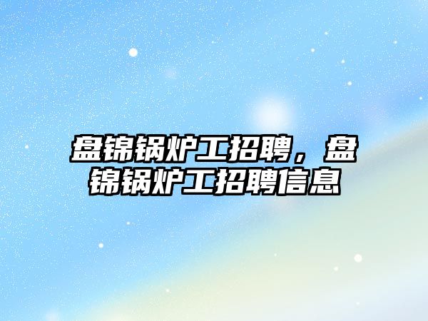 盤錦鍋爐工招聘，盤錦鍋爐工招聘信息